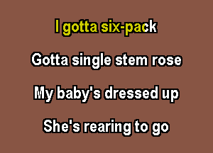 I gotta six-pack

Gotta single stem rose

My baby's dressed up

She's rearing to go