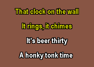 That clock on the wall

It rings, it chimes

It's beer thirty

A honkytonk time
