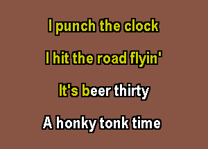 I punch the clock
I hit the road flyin'

It's beer thirty

A honkytonk time
