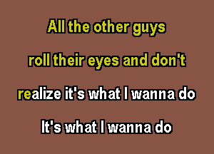 All the other guys

roll their eyes and don't
realize it's what I wanna do

It's what I wanna do