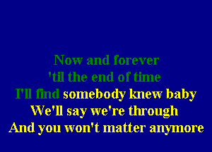 N 0W and forever
'til the end of time
I'll fmd somebody knewr baby
We'll say we're through
And you won't matter anymore