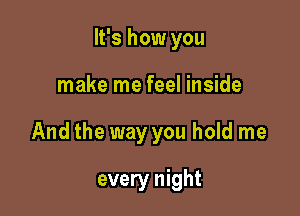 It's how you

make me feel inside

And the way you hold me

every night