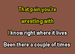 That pain you're
wrestling with

I know right where it lives

Been there a couple of times