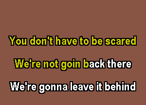 You don't have to be scared

We're not goin back there

We're gonna leave it behind