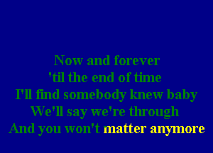 N 0W and forever
'til the end of time
I'll fmd somebody knewr baby
We'll say we're through
And you won't matter anymore