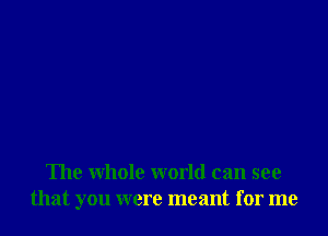 The whole world can see
that you were meant for me