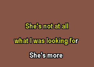 She's not at all

what I was looking for

She's more
