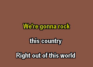 We're gonna rock

this country

Right out of this world