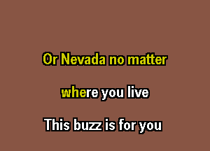 0r Nevada no matter

where you live

This buzz is for you