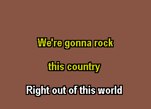 We're gonna rock

this country

Right out of this world