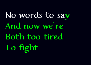 No words to say
And now we're

Both too tired
To fight