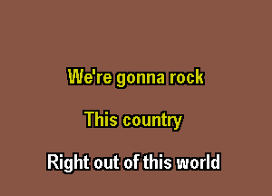 We're gonna rock

This country

Right out of this world