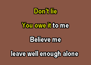 Don't lie
You owe it to me

Believe me

leave well enough alone