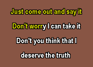 Just come out and say it

Don't worry I can take it
Don't you think that I

deserve the truth