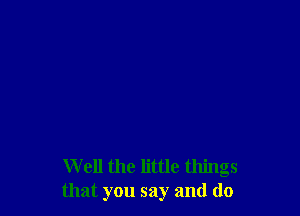 W ell the little things
that you say and do