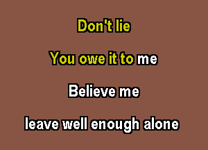 Don't lie
You owe it to me

Believe me

leave well enough alone