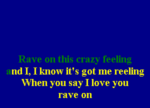 Rave on this crazy feeling
and I, I knowr it's got me reeling
When you say I love you
rave on