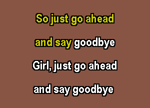 So just go ahead
and say goodbye
Girl, just go ahead

and say goodbye