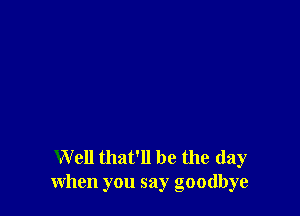 Well that' 11 be the day
when you say goodbye
