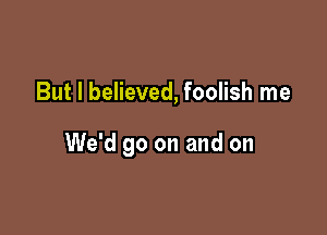 But I believed, foolish me

We'd go on and on