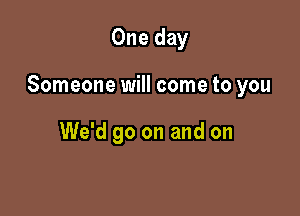 One day

Someone will come to you

We'd go on and on