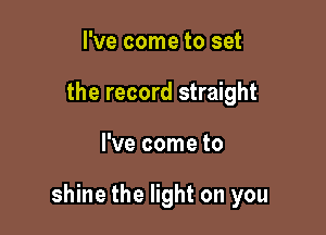 I've come to set
the record straight

I've come to

shine the light on you