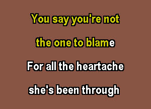 You say you're not
the one to blame

For all the heartache

she's been through