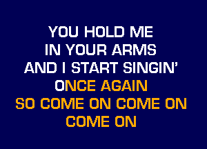 YOU HOLD ME
IN YOUR ARMS
AND I START SINGIM
ONCE AGAIN
SO COME ON COME ON
COME ON