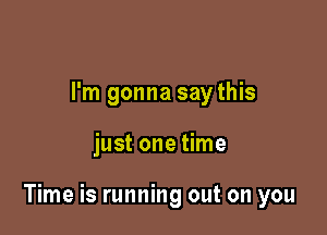 I'm gonna say this

just one time

Time is running out on you