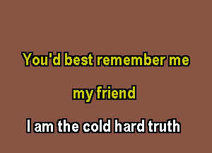 You'd best remember me

my friend

I am the cold hard truth