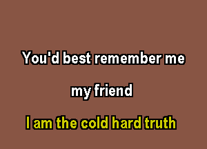 You'd best remember me

my friend

I am the cold hard truth