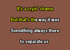 It's a cryin' shame

But that's the way it was

Something always there

to separate us