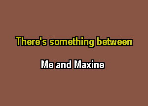 There's something between

Me and Maxine
