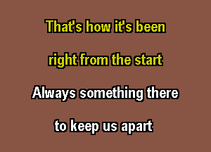 That's how it's been

right from the start

Always something there

to keep us apart