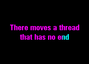 There moves a thread

that has no end
