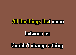 All the things that came

between us

Couldn't change a thing