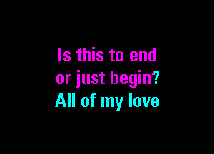 Is this to end

or iust begin?
All of my love