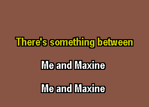 There's something between

Me and Maxine

Me and Maxine