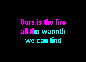 Ours is the fire

all the warmth
we can find