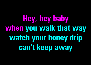 Hey. hey baby
when you walk that way

watch your honey drip
can't keep away