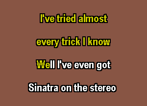I've tried almost

every trick I know

Well I've even got

Sinatra on the stereo