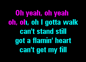 Oh yeah. oh yeah
oh, oh, oh I gotta walk

can't stand still
got a flamin' heart
can't get my fill