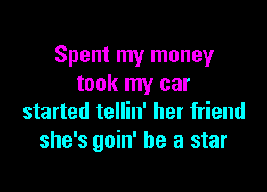 Spent my money
took my car

started tellin' her friend
she's goin' be a star