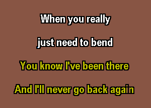 When you really

just need to bend

You know I've been there

And I'll never go back agai n