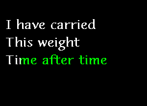I have carried
This weight

Time after time