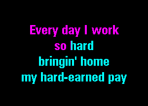 Every day I work
so hard

bringin' home
my hard-earned payr