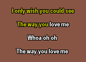 I only wish you could see

The way you love me

Whoa oh oh

The way you love me