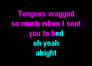 Tongues wagged
so much when I sent

you to bed
oh yeah
alright