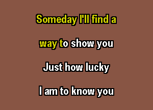 Someday I'll Find a
way to show you

Just how lucky

I am to know you
