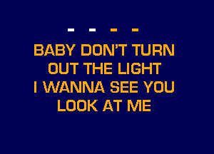 BABY DON'T TURN
OUT THE LIGHT

I WANNA SEE YOU
LOOK AT ME